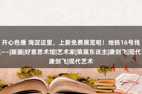 开心色播 海淀这里，上新免费展览啦！地铁16号线直达——|版画|好意思术馆|艺术家|策展东谈主|康剑飞|现代艺术