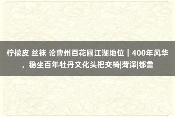 柠檬皮 丝袜 论曹州百花圃江湖地位｜400年风华，稳坐百年牡丹文化头把交椅|菏泽|都鲁