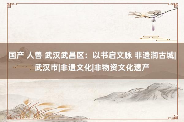 国产 人兽 武汉武昌区：以书启文脉 非遗润古城|武汉市|非遗文化|非物资文化遗产