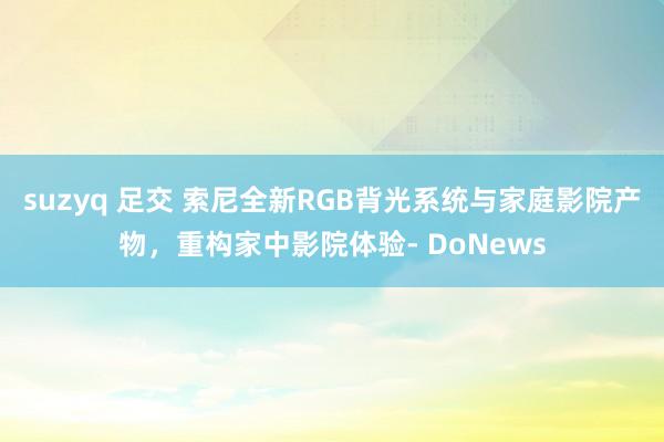 suzyq 足交 索尼全新RGB背光系统与家庭影院产物，重构家中影院体验- DoNews
