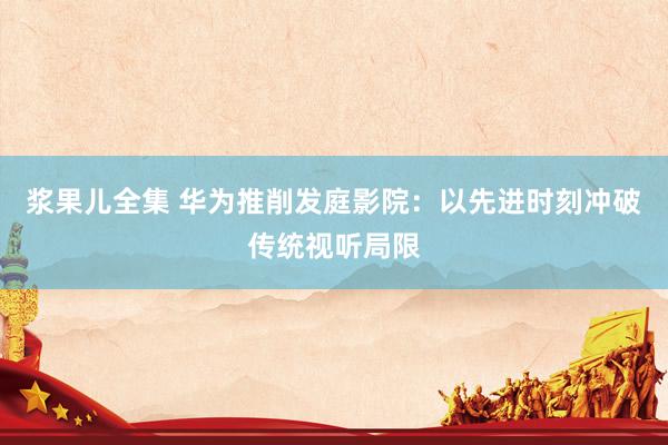 浆果儿全集 华为推削发庭影院：以先进时刻冲破传统视听局限
