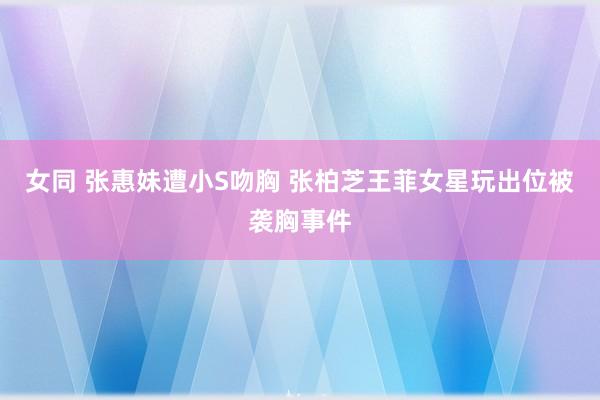 女同 张惠妹遭小S吻胸 张柏芝王菲女星玩出位被袭胸事件