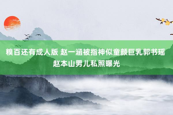 糗百还有成人版 赵一涵被指神似童颜巨乳郭书瑶 赵本山男儿私照曝光