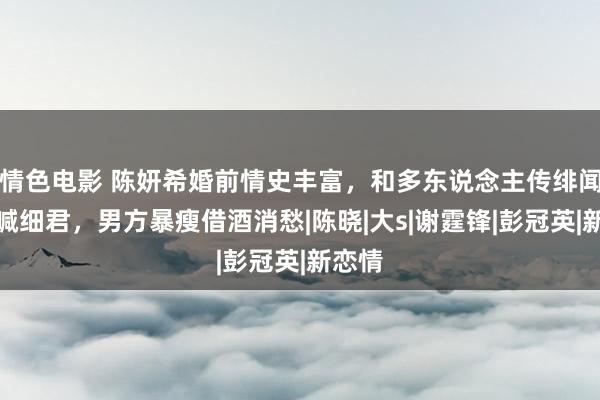 情色电影 陈妍希婚前情史丰富，和多东说念主传绯闻还被喊细君，男方暴瘦借酒消愁|陈晓|大s|谢霆锋|彭冠英|新恋情