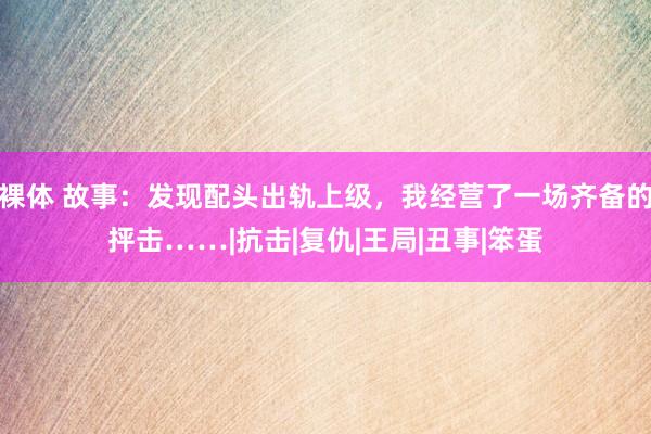 裸体 故事：发现配头出轨上级，我经营了一场齐备的抨击……|抗击|复仇|王局|丑事|笨蛋