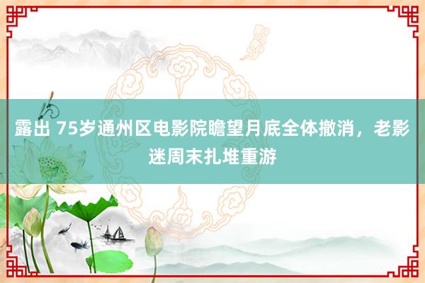 露出 75岁通州区电影院瞻望月底全体撤消，老影迷周末扎堆重游