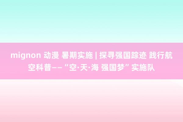 mignon 动漫 暑期实施 | 探寻强国踪迹 践行航空科普——“空·天·海 强国梦”实施队