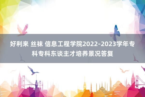 好利来 丝袜 信息工程学院2022-2023学年专科专科东谈主才培养景况答复