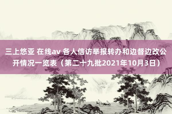 三上悠亚 在线av 各人信访举报转办和边督边改公开情况一览表（第二十九批2021年10月3日）
