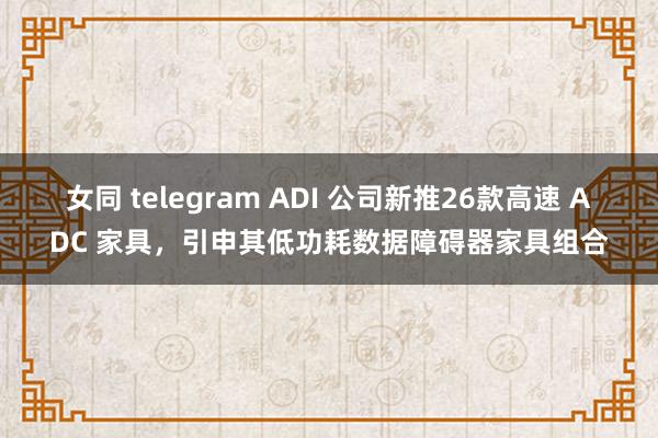 女同 telegram ADI 公司新推26款高速 ADC 家具，引申其低功耗数据障碍器家具组合