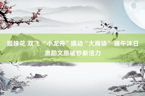 姐妹花 双飞 “小龙舟”撬动“大商场” 端午沐日激励文旅破钞新活力