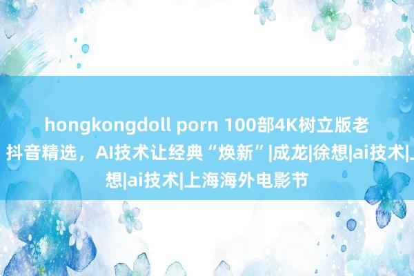 hongkongdoll porn 100部4K树立版老港片上线抖音、抖音精选，AI技术让经典“焕新”|成龙|徐想|ai技术|上海海外电影节