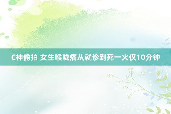 C神偷拍 女生喉咙痛从就诊到死一火仅10分钟