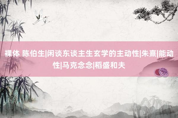 裸体 陈伯生|闲谈东谈主生玄学的主动性|朱熹|能动性|马克念念|稻盛和夫