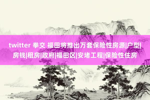 twitter 拳交 福田将推出万套保险性房源|户型|房钱|租房|政府|福田区|安堵工程|保险性住房