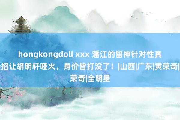 hongkongdoll xxx 潘江的留神针对性真猛！一招让胡明轩哑火，身价皆打没了！|山西|广东|黄荣奇|全明星