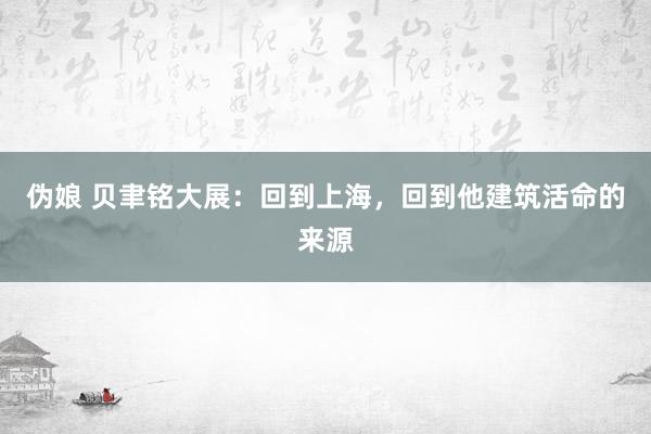 伪娘 贝聿铭大展：回到上海，回到他建筑活命的来源