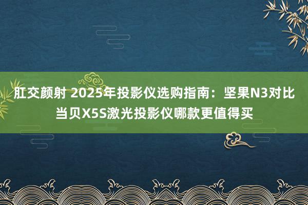 肛交颜射 2025年投影仪选购指南：坚果N3对比当贝X5S激光投影仪哪款更值得买