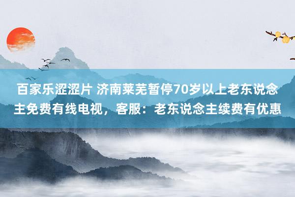 百家乐涩涩片 济南莱芜暂停70岁以上老东说念主免费有线电视，客服：老东说念主续费有优惠