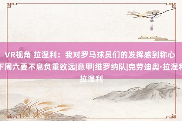 VR视角 拉涅利：我对罗马球员们的发挥感到称心 下周六要不息负重致远|意甲|维罗纳队|克劳迪奥·拉涅利