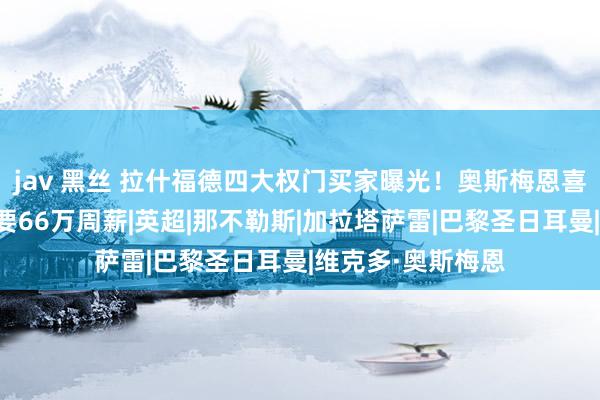 jav 黑丝 拉什福德四大权门买家曝光！奥斯梅恩喜悦加盟曼联，但要66万周薪|英超|那不勒斯|加拉塔萨雷|巴黎圣日耳曼|维克多·奥斯梅恩