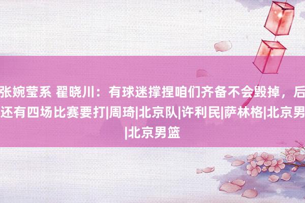 张婉莹系 翟晓川：有球迷撑捏咱们齐备不会毁掉，后边还有四场比赛要打|周琦|北京队|许利民|萨林格|北京男篮