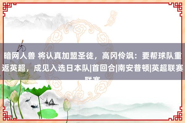 暗网人兽 将认真加盟圣徒，高冈伶飒：要帮球队重返英超，成见入选日本队|首回合|南安普顿|英超联赛