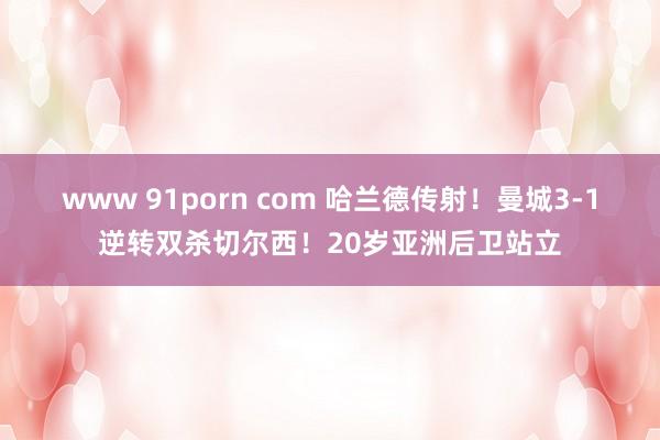 www 91porn com 哈兰德传射！曼城3-1逆转双杀切尔西！20岁亚洲后卫站立