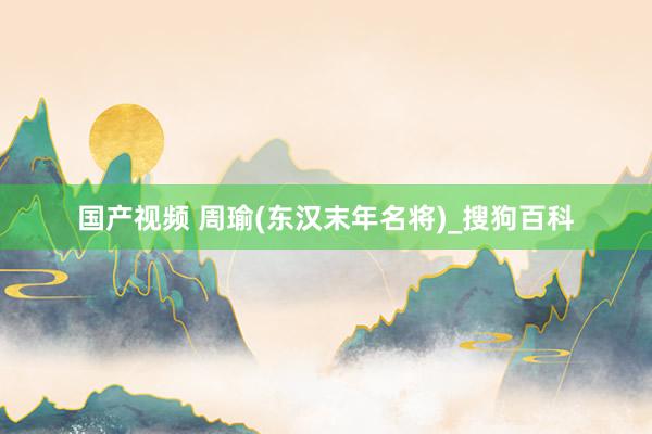 国产视频 周瑜(东汉末年名将)_搜狗百科