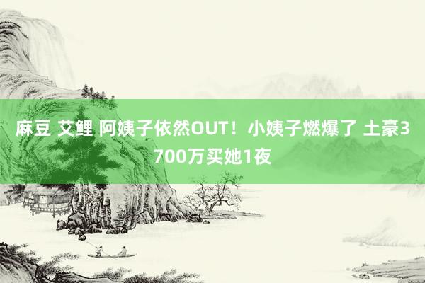 麻豆 艾鲤 阿姨子依然OUT！小姨子燃爆了 土豪3700万买她1夜