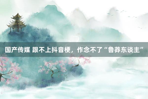 国产传媒 跟不上抖音梗，作念不了“鲁莽东谈主”