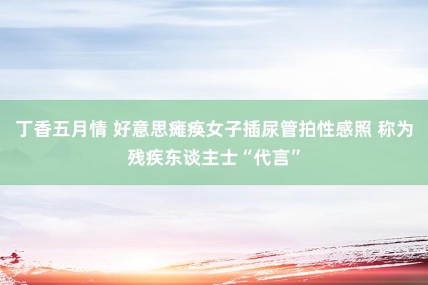 丁香五月情 好意思瘫痪女子插尿管拍性感照 称为残疾东谈主士“代言”