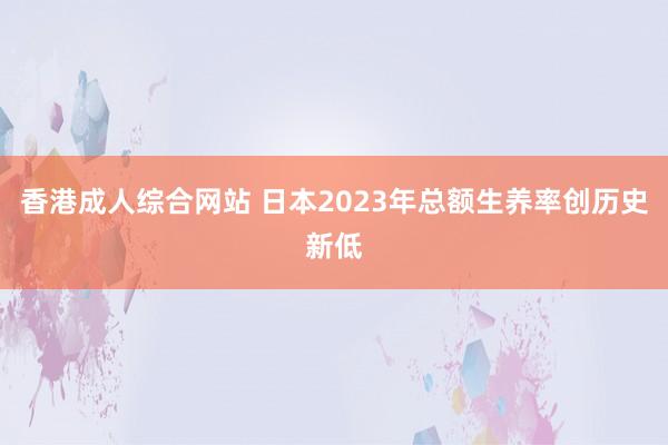 香港成人综合网站 日本2023年总额生养率创历史新低