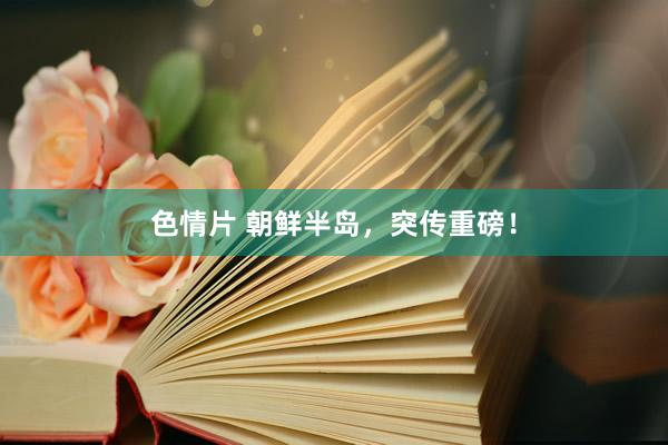 色情片 朝鲜半岛，突传重磅！