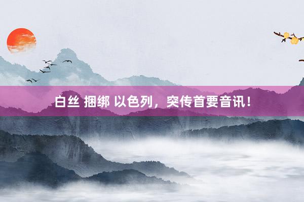 白丝 捆绑 以色列，突传首要音讯！