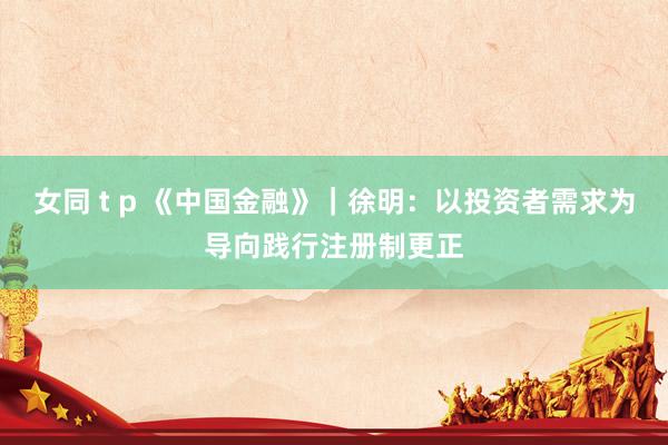 女同 t p 《中国金融》｜徐明：以投资者需求为导向践行注册制更正