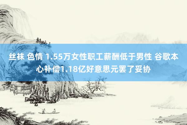丝袜 色情 1.55万女性职工薪酬低于男性 谷歌本心补偿1.18亿好意思元罢了妥协