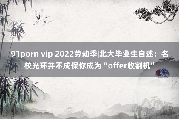 91porn vip 2022劳动季|北大毕业生自述：名校光环并不成保你成为“offer收割机”