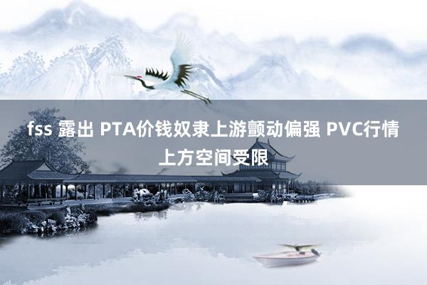 fss 露出 PTA价钱奴隶上游颤动偏强 PVC行情上方空间受限