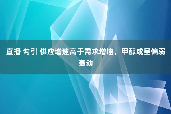直播 勾引 供应增速高于需求增速，甲醇或呈偏弱轰动