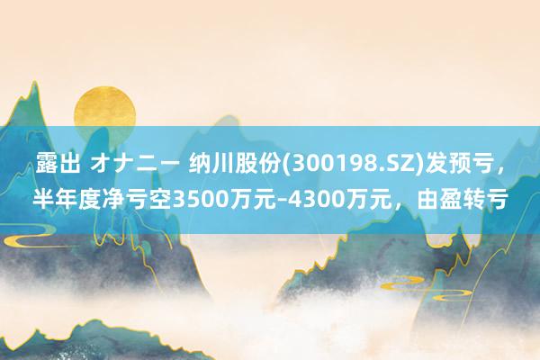 露出 オナニー 纳川股份(300198.SZ)发预亏，半年度净亏空3500万元–4300万元，由盈转亏
