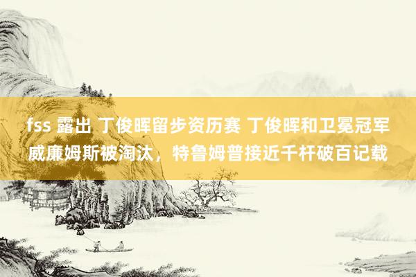 fss 露出 丁俊晖留步资历赛 丁俊晖和卫冕冠军威廉姆斯被淘汰，特鲁姆普接近千杆破百记载