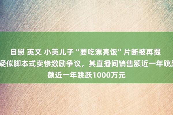 自慰 英文 小英儿子“要吃漂亮饭”片断被再提 网红小英因疑似脚本式卖惨激励争议，其直播间销售额近一年跳跃1000万元