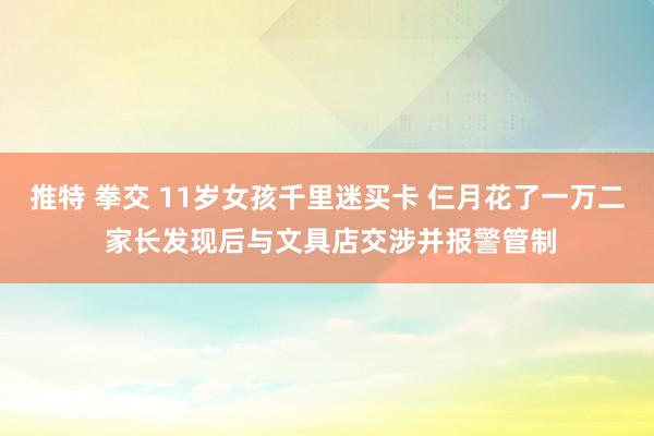 推特 拳交 11岁女孩千里迷买卡 仨月花了一万二 家长发现后与文具店交涉并报警管制