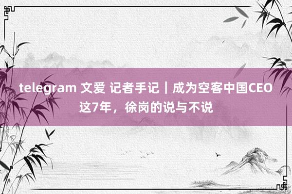 telegram 文爱 记者手记｜成为空客中国CEO这7年，徐岗的说与不说