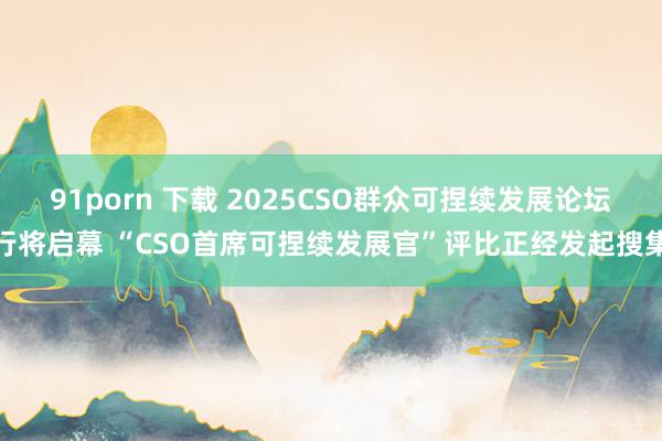91porn 下载 2025CSO群众可捏续发展论坛行将启幕 “CSO首席可捏续发展官”评比正经发起搜集