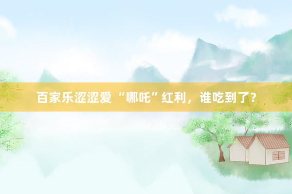 百家乐涩涩爱 “哪吒”红利，谁吃到了？