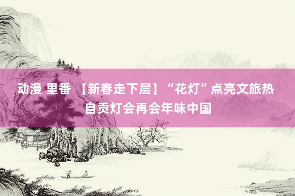 动漫 里番 【新春走下层】“花灯”点亮文旅热 自贡灯会再会年味中国