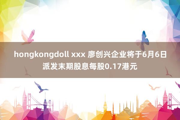 hongkongdoll xxx 廖创兴企业将于6月6日派发末期股息每股0.17港元