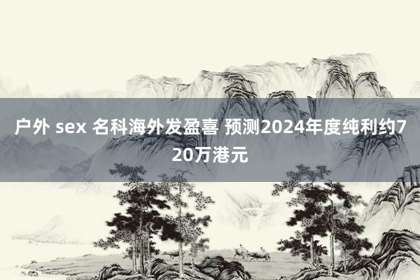 户外 sex 名科海外发盈喜 预测2024年度纯利约720万港元